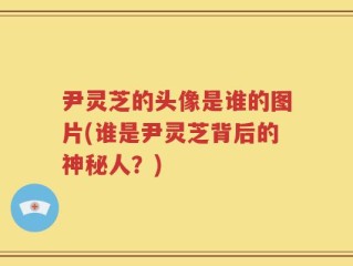尹灵芝的头像是谁的图片(谁是尹灵芝背后的神秘人？)
