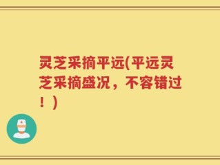 灵芝采摘平远(平远灵芝采摘盛况，不容错过！)