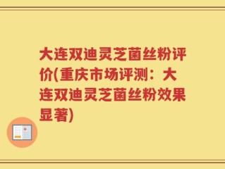 大连双迪灵芝菌丝粉评价(重庆市场评测：大连双迪灵芝菌丝粉效果显著)