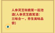 人参灵芝和鹿茸一起泡酒(人参灵芝鹿茸酒：三味合一，养生美味品尝)