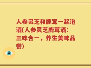 人参灵芝和鹿茸一起泡酒(人参灵芝鹿茸酒：三味合一，养生美味品尝)