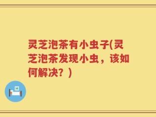 灵芝泡茶有小虫子(灵芝泡茶发现小虫，该如何解决？)