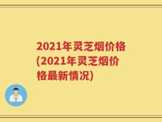2021年灵芝烟价格(2021年灵芝烟价格最新情况)