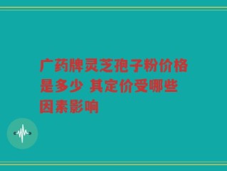 广药牌灵芝孢子粉价格是多少 其定价受哪些因素影响