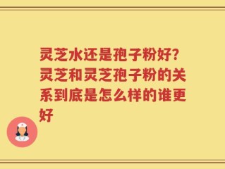 灵芝水还是孢子粉好？灵芝和灵芝孢子粉的关系到底是怎么样的谁更好