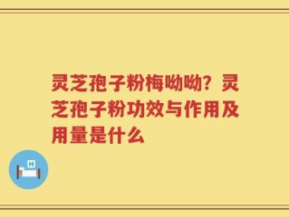灵芝孢子粉梅呦呦？灵芝孢子粉功效与作用及用量是什么