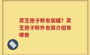 灵芝孢子粉包装罐？灵芝孢子粉外包装介绍有哪些