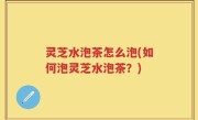 灵芝水泡茶怎么泡(如何泡灵芝水泡茶？)