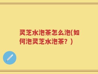 灵芝水泡茶怎么泡(如何泡灵芝水泡茶？)