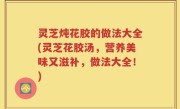 灵芝炖花胶的做法大全(灵芝花胶汤，营养美味又滋补，做法大全！)