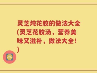 灵芝炖花胶的做法大全(灵芝花胶汤，营养美味又滋补，做法大全！)