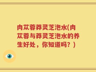 肉苁蓉莽灵芝泡水(肉苁蓉与莽灵芝泡水的养生好处，你知道吗？)