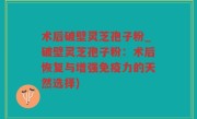 术后破壁灵芝孢子粉_破壁灵芝孢子粉：术后恢复与增强免疫力的天然选择)