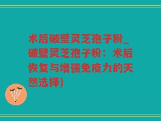 术后破壁灵芝孢子粉_破壁灵芝孢子粉：术后恢复与增强免疫力的天然选择)