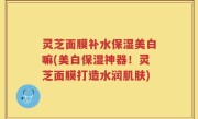 灵芝面膜补水保湿美白嘛(美白保湿神器！灵芝面膜打造水润肌肤)