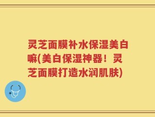 灵芝面膜补水保湿美白嘛(美白保湿神器！灵芝面膜打造水润肌肤)