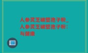 人参灵芝破壁孢子粉_人参灵芝破壁孢子粉：与健康