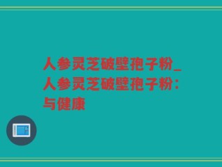 人参灵芝破壁孢子粉_人参灵芝破壁孢子粉：与健康