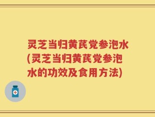 灵芝当归黄芪党参泡水(灵芝当归黄芪党参泡水的功效及食用方法)