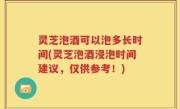 灵芝泡酒可以泡多长时间(灵芝泡酒浸泡时间建议，仅供参考！)
