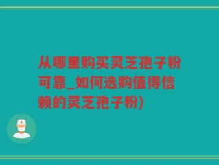 从哪里购买灵芝孢子粉可靠_如何选购值得信赖的灵芝孢子粉)