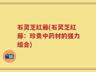 石灵芝红藤(石灵芝红藤：珍贵中药材的强力组合)