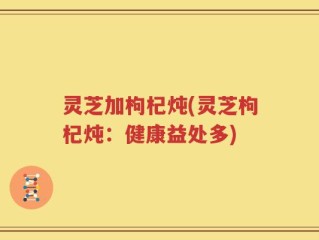 灵芝加枸杞炖(灵芝枸杞炖：健康益处多)