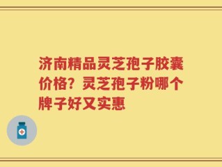 济南精品灵芝孢子胶囊价格？灵芝孢子粉哪个牌子好又实惠