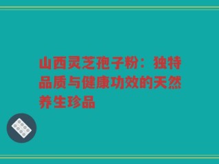山西灵芝孢子粉：独特品质与健康功效的天然养生珍品