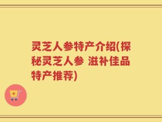 灵芝人参特产介绍(探秘灵芝人参 滋补佳品特产推荐)