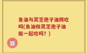 鱼油与灵芝孢子油同吃吗(鱼油和灵芝孢子油能一起吃吗？)