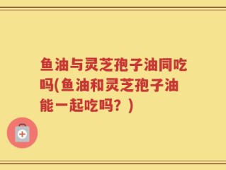 鱼油与灵芝孢子油同吃吗(鱼油和灵芝孢子油能一起吃吗？)