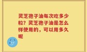 灵芝孢子油每次吃多少粒？灵芝孢子油是怎么样使用的，可以用多久呢