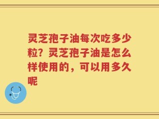 灵芝孢子油每次吃多少粒？灵芝孢子油是怎么样使用的，可以用多久呢