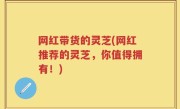 网红带货的灵芝(网红推荐的灵芝，你值得拥有！)