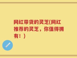 网红带货的灵芝(网红推荐的灵芝，你值得拥有！)