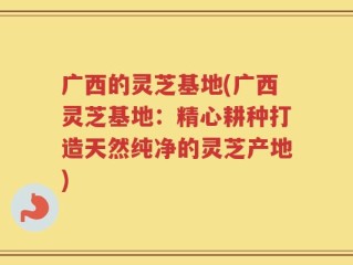 广西的灵芝基地(广西灵芝基地：精心耕种打造天然纯净的灵芝产地)