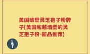 美国破壁灵芝孢子粉牌子(美国超越墙壁的灵芝孢子粉-新品推荐)