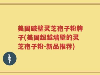 美国破壁灵芝孢子粉牌子(美国超越墙壁的灵芝孢子粉-新品推荐)