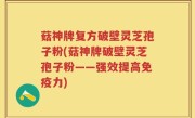 菇神牌复方破壁灵芝孢子粉(菇神牌破壁灵芝孢子粉——强效提高免疫力)