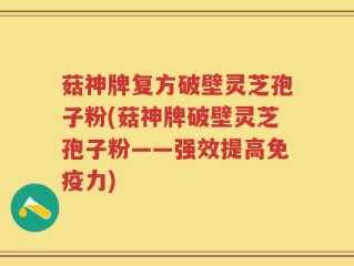 菇神牌复方破壁灵芝孢子粉(菇神牌破壁灵芝孢子粉——强效提高免疫力)