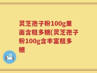 灵芝孢子粉100g里面含粗多糖(灵芝孢子粉100g含丰富粗多糖
