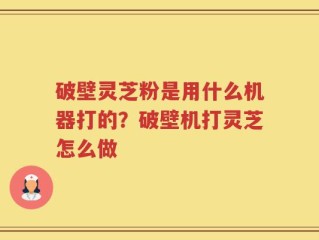 破壁灵芝粉是用什么机器打的？破壁机打灵芝怎么做