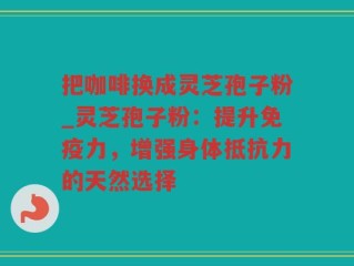 把咖啡换成灵芝孢子粉_灵芝孢子粉：提升免疫力，增强身体抵抗力的天然选择