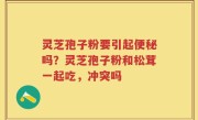 灵芝孢子粉要引起便秘吗？灵芝孢子粉和松茸一起吃，冲突吗