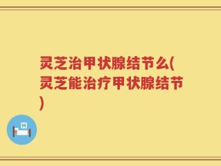 灵芝治甲状腺结节么(灵芝能治疗甲状腺结节)
