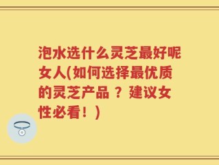 泡水选什么灵芝最好呢女人(如何选择最优质的灵芝产品 ？建议女性必看！)