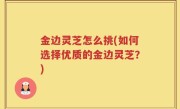 金边灵芝怎么挑(如何选择优质的金边灵芝？)