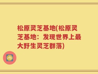松原灵芝基地(松原灵芝基地：发现世界上最大野生灵芝群落)