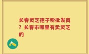 长春灵芝孢子粉批发商？长春市哪里有卖灵芝的